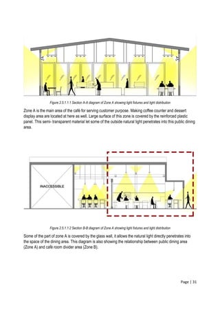 Page | 31
Figure 2.5.1.1.1 Section A-A diagram of Zone A showing light fixtures and light distribution
Zone A is the main area of the café for serving customer purpose. Making coffee counter and dessert
display area are located at here as well. Large surface of this zone is covered by the reinforced plastic
panel. This semi- transparent material let some of the outside natural light penetrates into this public dining
area.
Figure 2.5.1.1.2 Section B-B diagram of Zone A showing light fixtures and light distribution
Some of the part of zone A is covered by the glass wall, it allows the natural light directly penetrates into
the space of the dining area. This diagram is also showing the relationship between public dining area
(Zone A) and café room divider area (Zone B).
 