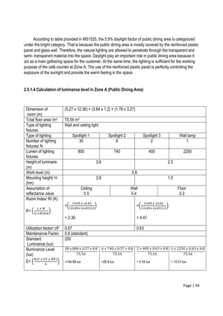 Page | 34
According to table provided in MS1525, the 5.9% daylight factor of public dining area is categorized
under the bright category. That is because the public dining area is mostly covered by the reinforced plastic
panel and glass wall. Therefore, the natural lighting are allowed to penetrate through the transparent and
semi- transparent material into the space. Daylight play an important role in public dining area because it
act as a main gathering space for the customer. At the same time, the lighting is sufficient for the working
purpose of the café counter at Zone A. The use of the reinforced plastic panel is perfectly controlling the
exposure of the sunlight and provide the warm feeling in the space.
2.5.1.4 Calculation of luminance level in Zone A (Public Dining Area)
Dimension of
room (m)
(5.27 x 12.36) + (3.84 x 1.2) + (1.78 x 3.27)
Total floor area /m2 75.54 m2
Type of lighting
fixtures
Wall and ceiling light
Type of lighting Spotlight 1 Spotlight 2 Spotlight 3 Wall lamp
Number of lighting
fixtures/ N
30 6 2 1
Lumen of lighting
fixtures
800 740 400 2250
Height of luminaire
(m)
3.6 2.3
Work level (m) 0.8
Mounting height/ H
(hm)
2.8 1.5
Assumption of
reflectance value
Ceiling
0.5
Wall
0.4
Floor
0.2
Room Index/ RI (K)
K= (
𝐿 𝑥 𝑊
(𝐿+𝑀)ℎ𝑚
)
=(
10.89 𝑥 16.83
(10.89+16.83)2.8
)
= 2.36
=(
10.89 𝑥 16.83
(10.89+16.83)1.5
)
= 4.41
Utilization factor/ UF 0.57 0.63
Maintenance Factor 0.8 (standard)
Standard
Luminance (lux)
200
Illuminance Level
(lux)
E= (
𝑁(𝐹 𝑥 𝑈𝐹 𝑥 𝑀𝐹)
𝐴
)
30 x 800 x 0.57 x 0.8
75.54
=144.88 lux
6 𝑥 740 𝑥 0.57 𝑥 0.8
75.54
=26.8 lux
2 𝑥 400 𝑥 0.63 𝑥 0.8
75.54
= 5.34 lux
1 𝑥 2250 𝑥 0.63 𝑥 0.8
75.54
= 15.01 lux
 