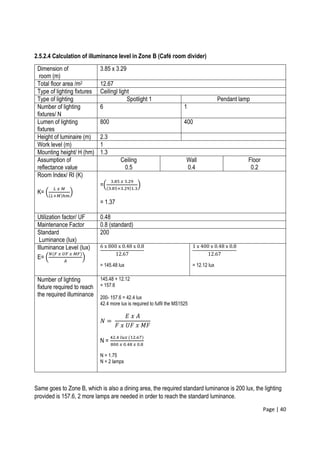Page | 40
2.5.2.4 Calculation of illuminance level in Zone B (Café room divider)
Dimension of
room (m)
3.85 x 3.29
Total floor area /m2 12.67
Type of lighting fixtures Ceilingl light
Type of lighting Spotlight 1 Pendant lamp
Number of lighting
fixtures/ N
6 1
Lumen of lighting
fixtures
800 400
Height of luminaire (m) 2.3
Work level (m) 1
Mounting height/ H (hm) 1.3
Assumption of
reflectance value
Ceiling
0.5
Wall
0.4
Floor
0.2
Room Index/ RI (K)
K= (
𝐿 𝑥 𝑀
(𝐿+𝑀)ℎ𝑚
)
=(
3.85 𝑥 3.29
(3.85+3.29)1.3
)
= 1.37
Utilization factor/ UF 0.48
Maintenance Factor 0.8 (standard)
Standard
Luminance (lux)
200
Illuminance Level (lux)
E= (
𝑁(𝐹 𝑥 𝑈𝐹 𝑥 𝑀𝐹)
𝐴
)
6 x 800 x 0.48 x 0.8
12.67
= 145.48 lux
1 x 400 x 0.48 x 0.8
12.67
= 12.12 lux
Number of lighting
fixture required to reach
the required illuminance
145.48 + 12.12
= 157.6
200- 157.6 = 42.4 lux
42.4 more lux is required to fulfil the MS1525
𝑁 =
𝐸 𝑥 𝐴
𝐹 𝑥 𝑈𝐹 𝑥 𝑀𝐹
N =
42.4 𝑙𝑢𝑥 (12.67)
800 𝑥 0.48 𝑥 0.8
N = 1.75
N = 2 lamps
Same goes to Zone B, which is also a dining area, the required standard luminance is 200 lux, the lighting
provided is 157.6, 2 more lamps are needed in order to reach the standard luminance.
 