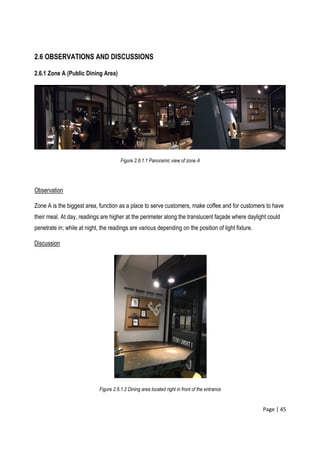 Page | 45
2.6 OBSERVATIONS AND DISCUSSIONS
2.6.1 Zone A (Public Dining Area)
Figure 2.6.1.1 Panoramic view of zone A
Observation
Zone A is the biggest area, function as a place to serve customers, make coffee and for customers to have
their meal. At day, readings are higher at the perimeter along the translucent façade where daylight could
penetrate in; while at night, the readings are various depending on the position of light fixture.
Discussion
Figure 2.6.1.2 Dining area located right in front of the entrance
 
