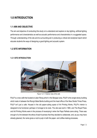 Page | 1
1.0 INTRODUCTION
1.1 AIM AND OBJECTIVE
The aim and objective of conducting this study is to understand and explore on day lighting, artificial lighting
performance and characteristics as well as acoustic performance and characteristics in a suggested space.
Through understanding of the site and its surrounding aid in producing a critical and analytical report which
educate students the ways of designing a good lighting and acoustic system.
1.2 SITE INFORMATION
1.2.1 SITE INTRODUCTION
PULP is a new café that located at Jalan Riong which in the Bangsar area. PULP is the single storey building
which rests in between the Riong's Balai Berita building and the head office of the New Straits Times Press.
PULP isn’t just a cafe. Housed in the old paper-cutting space of Art Printing Works, PULP’s interior is
designed to be functional; perhaps in homage to its roots. The site was built in 1965, and The Royal Press
and Art Printing Works were in the process of revamping it when the Papa Palheta came along. There was
enough of a link between the ethos of each business that they decided to collaborate, and, as you may have
already gleaned, the name gives a nod to pulp in both the paper- and coffee-making processes.
Figure 1.2.1.1 Exterior view of the cafe
 