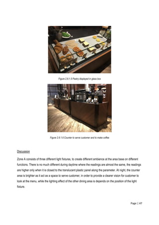 Page | 47
Figure 2.6.1.5 Pastry displayed in glass box
Figure 2.6.1.6 Counter to serve customer and to make coffee
Discussion
Zone A consists of three different light fixtures, to create different ambience at the area base on different
functions. There is no much different during daytime where the readings are almost the same, the readings
are higher only when it is closed to the translucent plastic panel along the parameter. At night, the counter
area is brighter as it act as a space to serve customer, in order to provide a clearer vision for customer to
look at the menu, while the lighting effect of the other dining area is depends on the position of the light
fixture.
 