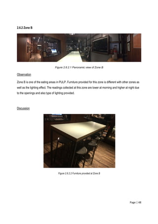 Page | 48
2.6.2 Zone B
Figure 2.6.2.1 Panoramic view of Zone B
Observation
Zone B is one of the eating areas in PULP. Furniture provided for this zone is different with other zones as
well as the lighting effect. The readings collected at this zone are lower at morning and higher at night due
to the openings and also type of lighting provided.
Discussion
Figure 2.6.2.2 Furniture provided at Zone B
 