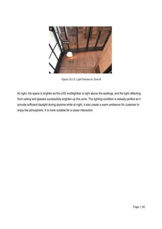 Page | 50
Figure 2.6.2.5 Light Fixtures at Zone B
At night, the space is brighter as the LED multilightbar is right above the seatings, and the light reflecting
from ceiling and glasses successfully brighten up this zone. The lighting condition is already perfect as it
provide sufficient daylight during daytime while at night, it also create a warm ambience for customer to
enjoy the atmosphere. It is more suitable for a closer interaction.
 