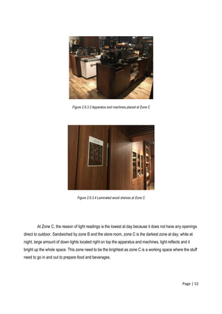 Page | 52
Figure 2.6.3.3 Apparatus and machines placed at Zone C
Figure 2.6.3.4 Laminated wood shelves at Zone C
At Zone C, the reason of light readings is the lowest at day because it does not have any openings
direct to outdoor. Sandwiched by zone B and the store room, zone C is the darkest zone at day; while at
night, large amount of down lights located right on top the apparatus and machines, light reflects and it
bright up the whole space. This zone need to be the brightest as zone C is a working space where the stuff
need to go in and out to prepare food and beverages.
 