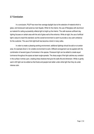 Page | 53
2.7 Conclusion
In a conclusion, PULP has more than average daylight due to the selection of material which is
glass, and translucent wall panel as main façade. While for the interior, the use of fiberglass with aluminium
as material for ceiling successfully reflects light to bright up the interior. The café receives sufficient day
lighting focuses on certain area with the aid of glass wall at the entrance. While at night, the use of artificial
light is about to reach the standard, but the overall environment is warm to provide a very calm ambience
for the customer. The use of dim light bulb has become a trend in many cafes.
In order to create a pleasing working environment, additional lightings should be add on at certain
area, for example Zone C, for a better environment to work. Different arrangement can be applied with the
combination of several types of luminaires in the spaces. Florescent light can be added to create equal
luminance throughout the space as beam angle spreads. The sharp angle of the light catches any variation
in the surface it shines upon, creating sharp shadows that give the walls life and dimension. White or gently
warm LED light can be added so that foods and people look better under white light than they do under
intense color.
 