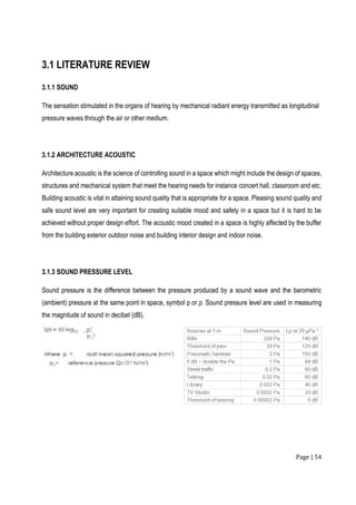 Page | 54
3.1 LITERATURE REVIEW
3.1.1 SOUND
The sensation stimulated in the organs of hearing by mechanical radiant energy transmitted as longitudinal
pressure waves through the air or other medium.
3.1.2 ARCHITECTURE ACOUSTIC
Architecture acoustic is the science of controlling sound in a space which might include the design of spaces,
structures and mechanical system that meet the hearing needs for instance concert hall, classroom and etc.
Building acoustic is vital in attaining sound quality that is appropriate for a space. Pleasing sound quality and
safe sound level are very important for creating suitable mood and safety in a space but it is hard to be
achieved without proper design effort. The acoustic mood created in a space is highly affected by the buffer
from the building exterior outdoor noise and building interior design and indoor noise.
3.1.3 SOUND PRESSURE LEVEL
Sound pressure is the difference between the pressure produced by a sound wave and the barometric
(ambient) pressure at the same point in space, symbol p or p. Sound pressure level are used in measuring
the magnitude of sound in decibel (dB).
 
