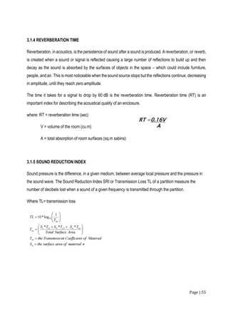 Page | 55
3.1.4 REVERBERATION TIME
Reverberation, in acoustics, is the persistence of sound after a sound is produced. A reverberation, or reverb,
is created when a sound or signal is reflected causing a large number of reflections to build up and then
decay as the sound is absorbed by the surfaces of objects in the space – which could include furniture,
people, and air. This is most noticeable when the sound source stops but the reflections continue, decreasing
in amplitude, until they reach zero amplitude.
The time it takes for a signal to drop by 60 dB is the reverberation time. Reverberation time (RT) is an
important index for describing the acoustical quality of an enclosure.
where: RT = reverberation time (sec)
V = volume of the room (cu.m)
A = total absorption of room surfaces (sq.m sabins)
3.1.5 SOUND REDUCTION INDEX
Sound pressure is the difference, in a given medium, between average local pressure and the pressure in
the sound wave. The Sound Reduction Index SRI or Transmission Loss TL of a partition measure the
number of decibels lost when a sound of a given frequency is transmitted through the partition.
Where TL= transmission loss
 