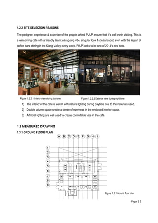 Page | 2
1.2.2 SITE SELECTION REASONS
The pedigree, experience & expertise of the people behind PULP ensure that it's well worth visiting. This is
a welcoming cafe with a friendly team, easygoing vibe, singular look & clean layout; even with the legion of
coffee bars stirring in the Klang Valley every week, PULP looks to be one of 2014's best bets.
1) The interior of the cafe is well lit with natural lighting during daytime due to the materials used.
2) Double volume space create a sense of openness in the enclosed interior space.
3) Artificial lighting are well used to create comfortable vibe in the café.
1.3 MEASURED DRAWING
1.3.1 GROUND FLOOR PLAN
Figure 1.2.2.1 Interior view during daytime Figure 1.2.2.2 Exterior view during night time
Figure 1.3.1 Ground floor plan
 