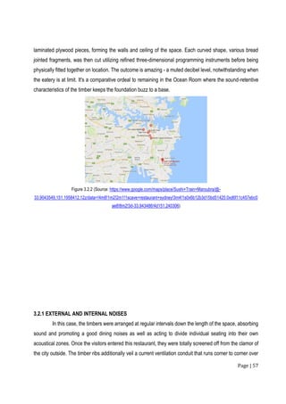 Page | 57
laminated plywood pieces, forming the walls and ceiling of the space. Each curved shape, various bread
jointed fragments, was then cut utilizing refined three-dimensional programming instruments before being
physically fitted together on location. The outcome is amazing - a muted decibel level, notwithstanding when
the eatery is at limit. It's a comparative ordeal to remaining in the Ocean Room where the sound-retentive
characteristics of the timber keeps the foundation buzz to a base.
Figure 3.2.2 (Source: https://www.google.com/maps/place/Sushi+Train+Maroubra/@-
33.9043549,151.1958412,12z/data=!4m8!1m2!2m1!1scave+restaurant+sydney!3m4!1s0x6b12b3d15bd51425:0xd6f11c457ebc0
ae8!8m2!3d-33.943486!4d151.240306)
3.2.1 EXTERNAL AND INTERNAL NOISES
In this case, the timbers were arranged at regular intervals down the length of the space, absorbing
sound and promoting a good dining noises as well as acting to divide individual seating into their own
acoustical zones. Once the visitors entered this restaurant, they were totally screened off from the clamor of
the city outside. The timber ribs additionally veil a current ventilation conduit that runs corner to corner over
 