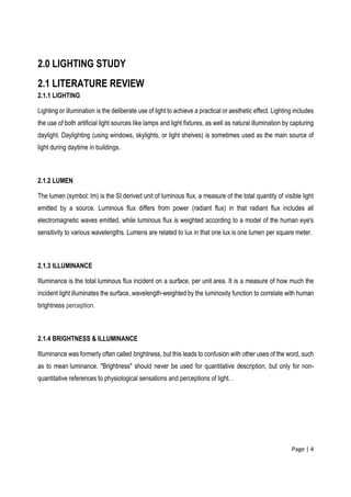 Page | 4
2.0 LIGHTING STUDY
2.1 LITERATURE REVIEW
2.1.1 LIGHTING
Lighting or illumination is the deliberate use of light to achieve a practical or aesthetic effect. Lighting includes
the use of both artificial light sources like lamps and light fixtures, as well as natural illumination by capturing
daylight. Daylighting (using windows, skylights, or light shelves) is sometimes used as the main source of
light during daytime in buildings.
2.1.2 LUMEN
The lumen (symbol: lm) is the SI derived unit of luminous flux, a measure of the total quantity of visible light
emitted by a source. Luminous flux differs from power (radiant flux) in that radiant flux includes all
electromagnetic waves emitted, while luminous flux is weighted according to a model of the human eye's
sensitivity to various wavelengths. Lumens are related to lux in that one lux is one lumen per square meter.
2.1.3 ILLUMINANCE
Illuminance is the total luminous flux incident on a surface, per unit area. It is a measure of how much the
incident light illuminates the surface, wavelength-weighted by the luminosity function to correlate with human
brightness perception.
2.1.4 BRIGHTNESS & ILLUMINANCE
Illuminance was formerly often called brightness, but this leads to confusion with other uses of the word, such
as to mean luminance. "Brightness" should never be used for quantitative description, but only for non-
quantitative references to physiological sensations and perceptions of light. .
 