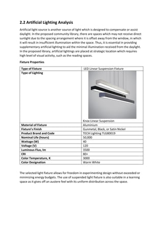 2.2 Artificial Lighting Analysis
Artificial light source is another source of light which is designed to compensate or assist
daylight. In the proposed community library, there are spaces which may not receive direct
sunlight due to the spacing arrangement where it is offset away from the window, in which
it will result in insufficient illumination within the space. Thus, it is essential in providing
supplementary artificial lighting to aid the minimal illumination received from the daylight.
In the proposed library, artificial lightings are placed at strategic location which requires
high level of visual activity, such as the reading spaces.
Fixture Properties
Type of Fixture LED Linear Suspension Fixture
Type of Lighting
Knox Linear Suspension
Material of Fixture Aluminium
Fixture’s Finish Gunmetal, Black, or Satin Nickel
Product Brand and Code TECH Lighting TLG80019
Nominal Life (hours) 50,000
Wattage (W) 40
Voltage (V) 120
Luminous Flux, lm 3500
CRI 80+
Color Temperature, K 3000
Color Designation Warm White
The selected light fixture allows for freedom in experimenting design without exceeded or
minimizing energy budgets. The use of suspended light fixture is also suitable in a learning
space as it gives off an austere feel with its uniform distribution across the space.
 