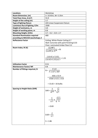 Locations Workshop
Room Dimension, (m) L= 10.45m, W= 5.35m
Total Floor Area, A (m2
) 55.9
Height of the ceiling (m) 3.7
Type of lighting fixture LED Linear Suspension Fixture
Luminious flux of lighting, F/lm 3500
Height of luminaires, m 3.0
Height of working plane, m 0.8
Mounting Height, H/Hm 3.7 – 0.2 – 0.8 = 2.7
Standard illumination required
according to MS1525 (workshop), E
400
Reflectance Factor Ceiling: White Plaster Ceiling 0.7
Wall: Concrete with paint finishing 0.33
Floor: Laminated timber floor 0.2
Room Index, RI (K) (𝐿𝑥𝑊)
( 𝐿𝑥𝑊) 𝑥 ℎ 𝑚 = RI
(10.45 𝑥 5.35)
(10.45+5.35)𝑥2.7
= 1.31
Utilization Factor 0.51
Maintenance Factor/ MF 0.8
Number of fittings required, N
N =
𝐸 𝑥𝐴
𝐹 𝑥 𝑈𝐹 𝑥 𝑀𝐹
=
400 𝑥 55.9
3500 𝑥 0.51 𝑥 0.8
= 15.65 = 16 bulbs
Spacing to Height Ratio (SHR)
SHR =
1
𝐻 𝑚 x √
𝐴
𝑁
=
1
2.7
x √
55.9
16
= 0.69
0.69 =
𝑆
2.7
S = 1.86
 