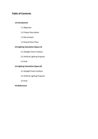 Table of Contents
1.0 Introduction
1.1 Objective
1.2 Project Description
1.3 Site Analysis
1.4 Overall Floor Plans
2.0 Lighting Calculation (Space A)
2.1 Daylight Factor Analysis
2.2 Artificial Lighting Proposal
2.3 Psali
3.0 Lighting Calculation (Space B)
3.1 Daylight Factor Analysis
3.2 Artificial Lighting Proposal
3.3 Psali
4.0 References
 