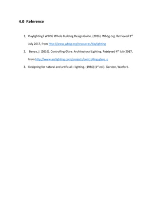 4.0 Reference
1. Daylighting l WBDG Whole Building Design Guide. (2016). Wbdg.org. Retrieved 3rd
July 2017, from http://www.wbdg.org/resources/daylighting
2. Benya, J. (2016). Controlling Glare. Architectural Lighting. Retrieved 4th
July 2017,
from http://www.arclighting.com/projects/controlling-glare_o
3. Designing for natural and artificial – lighting. (1986) (1st
ed.). Garston, Watford.
 
