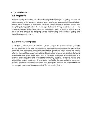 1.0 Introduction
1.1 Objective
The primary objective of this project aims to integrate the principles of lighting requirement
into the design of the suggested context, which is to design an urban infill library in Jalan
Tuanku Abdul Rahman. It also shows the basic understanding of artificial lighting and
daylighting strategies (PSALI) in the final design. By the end of the project, it should be able
to solve the design problems in relation to sustainability issues in terms of natural lighting
based on site analysis by designing spaces incorporating with artificial lighting and
daylighting when necessary.
1.2 Project Description
Located along Jalan Tuanku Abdul Rahman, Kuala Lumpur, this community library aims to
act as a social hub for the local community. the main idea of the community library is to slow
down the pace by allowing the community to relax, gather and linger around the library,
whereby they could exchange knowledge and information between one another. By having
a staggered open green space which acts as the main circulation, it also functions as a
common space to gather and connect the community together. Therefore, natural and
artificial light play an important role in providing comfort for the users and at the same time,
promote greeneries within the urban infill. Thus, thoughtful solutions are proposed to meet
the concept, programs and requirements of the community library.
 