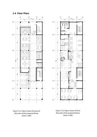 1.4 Floor Plans
Figure 1.4.1 Figure shows the ground
floor plan of the proposed library
(Scale 1:200)
Figure 1.4.2 Figure shows the first
floor plan of the proposed library
(Scale 1:200)
 