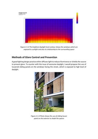 Methods of Glare Control and Prevention
A good lighting design practice either diffuses light to reduce illuminance or shields the source
to prevent glare. To counter with the issue of excessive daylight, I would propose the use of
louvered sliding panels on the windows facing the street, which is exposed to high level of
daylight.
Daylight Analysis
Figure 2.1.4 Photo shows the use of sliding louver
panel on the exterior to shade the spaces
Figure 2.1.4 The brightest daylight level contour shows the windows which are
exposed to sunlight and also its relationship to the surrounding space
DaylightAnalysis
 