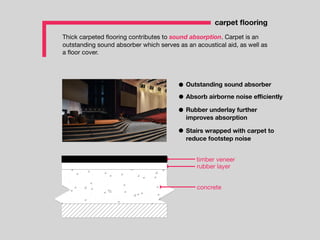 Thick carpeted ﬂooring contributes to sound absorption. Carpet is an
outstanding sound absorber which serves as an acoustical aid, as well as
a ﬂoor cover.
carpet ﬂooring
timber veneer
rubber layer
concrete
Outstanding sound absorber
Absorb airborne noise eﬃciently
Rubber underlay further
improves absorption
Stairs wrapped with carpet to
reduce footstep noise
 