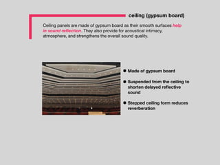 Ceiling panels are made of gypsum board as their smooth surfaces help
in sound reﬂection. They also provide for acoustical intimacy,
atmosphere, and strengthens the overall sound quality.
ceiling (gypsum board)
Suspended from the ceiling to
shorten delayed reﬂective
sound
Stepped ceiling form reduces
reverberation
Made of gypsum board
 