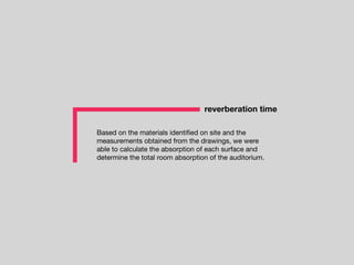 Based on the materials identiﬁed on site and the
measurements obtained from the drawings, we were
able to calculate the absorption of each surface and
determine the total room absorption of the auditorium.
reverberation time
 