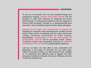 To sum up a conclusion from our accumulated ﬁndings and
subsequent analysis, Calvary Convention Centre has the
ﬂexibility to cater both demands for speeches and music
performances. A multipurpose auditorium with the capacity of
having 5,000 occupants, situated on a disproportionate land
area with a well-considered tropical climate design strategies.
Isolation by air gaps and restructuring of systems is
employed to overcome noise emanating from outside and the
inside. Smart choice of materials aids the noise control and
creates conducive environment for event hosting.
Nevertheless, consideration of the type and position of
loudspeakers used is vital for acoustical control. Calvary
Convention Centre has successfully achieved an optimum
reverberation time of 0.9s for a speech-based auditorium.
Last but not least, we were able to truly understand and
appreciate a full scope on acoustics for our case study,
Calvary Convention Centre. In a short period of time, enabled
us to understand how different types of designs and their
acoustical treatments influence the sound efficiency and the
overall user experiences.
conclusion
 