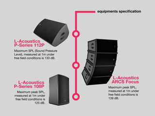 equipments speciﬁcation
L-Acoustics
P-Series 112P
Maximum SPL (Sound Pressure
Level), measured at 1m under
free ﬁeld conditions is 133 dB.
L-Acoustics
ARCS Focus
Maximum peak SPL,
measured at 1m under
free ﬁeld conditions is
139 dB.
L-Acoustics
P-Series 108P
Maximum peak SPL,
measured at 1m under
free ﬁeld conditions is
125 dB.
 