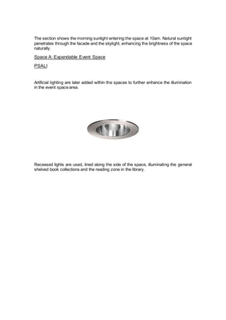 The section shows the morning sunlight entering the space at 10am. Natural sunlight
penetrates through the facade and the skylight, enhancing the brightness of the space
naturally.
Space A: Expandable Event Space
PSALI
Artificial lighting are later added within the spaces to further enhance the illumination
in the event space area.
Recessed lights are used, lined along the side of the space, illuminating the general
shelved book collections and the reading zone in the library.
 