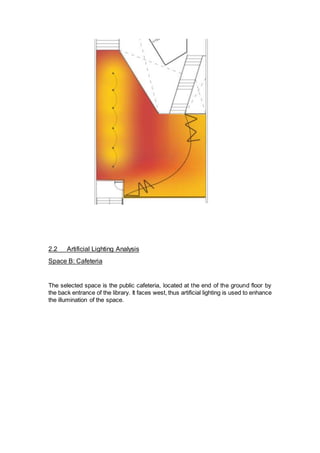 2.2 Artificial Lighting Analysis
Space B: Cafeteria
The selected space is the public cafeteria, located at the end of the ground floor by
the back entrance of the library. It faces west, thus artificial lighting is used to enhance
the illumination of the space.
 