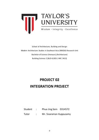 0
School of Architecture, Building and Design
Modern Architecture Studies in Southeast Asia (MASSA) Research Unit
Bachelor of Science (Honours) (Architecture)
Building Science 2 [BLD 61303 / ARC 3413]
PROJECT 02
INTEGRATION PROJECT
Student : Phua Jing Sern 0314572
Tutor : Mr. Sivaraman Kuppusamy
 
