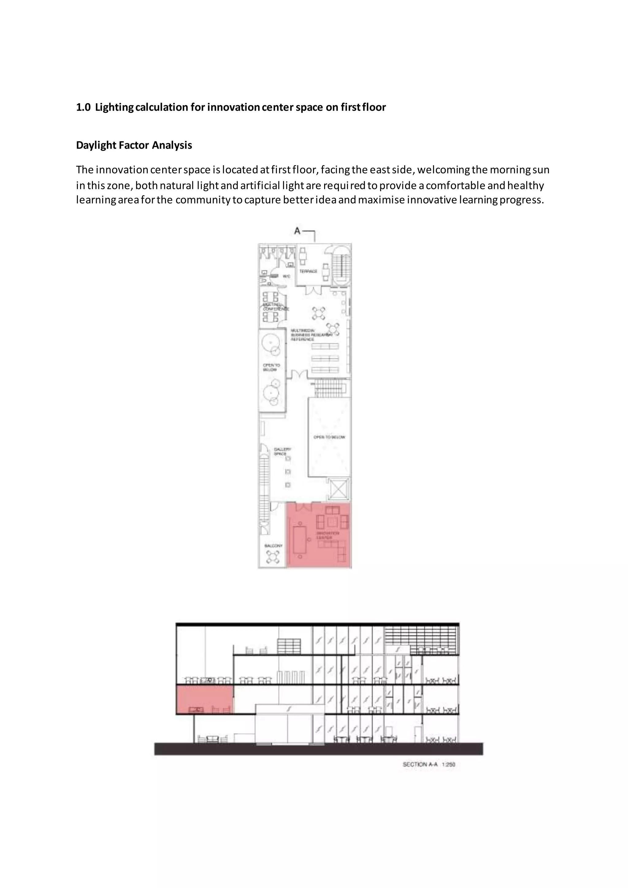 1.0 Lightingcalculation for innovationcenter space on firstfloor
Daylight Factor Analysis
The innovationcenterspace islocatedatfirstfloor,facingthe eastside,welcomingthe morningsun
inthiszone,bothnatural lightandartificial lightare requiredtoprovide acomfortable andhealthy
learningareaforthe communitytocapture betterideaandmaximise innovative learningprogress.
 