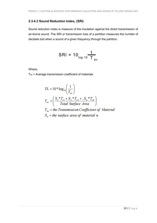PROJECT 1 LIGHTING & ACOUSTIC PERFORMANCE EVALUATION AND DESIGN OF YELLOW APRON CAFÉ
19 | P a g e
2.3.4.3 Sound Reduction Index, (SRI)
Sound reduction index is measure of the insulation against the direct transmission of
air-borne sound. The SRI or transmission loss of a partition measures the number of
decibels lost when a sound of a given frequency through the partition.
Where,
Tav = Average transmission coefficient of materials
 
