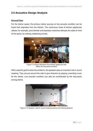 PROJECT 1 LIGHTING & ACOUSTIC PERFORMANCE EVALUATION AND DESIGN OF YELLOW APRON CAFÉ
25 | P a g e
2.5 Acoustics Design Analysis
Ground Floor
For the interior space, the primary interior sources on low acoustic condition can be
heard that originates from the kitchen. The continuous noise of kitchen appliances
utilized, for example, juice blender and espresso machines distrupts the state of mind
of the space, by making unpleasing sounds.
With a specific goal to solve the problems, the speakers play an important role in sound
masking. They are put around the cafe to give diversion by playing unwinding music
for the clients. Low acoustic condition can also be constributed by the discussion
among clients.
Figure 2.14 Noise disruption from kitchen appliances that
affects the acoustical condition
Figure 2.15 Speaker used for sound masking purpose and hearing pleasure
 