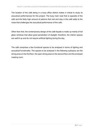 PROJECT 1 LIGHTING & ACOUSTIC PERFORMANCE EVALUATION AND DESIGN OF YELLOW APRON CAFÉ
3 | P a g e
The location of the café being in a busy office district makes it critical to study its
acoustical performances for this project. The busy main road that is opposite of the
café and the fairly high amount of patrons that visit and stay in the café adds to the
noise that challenges the acoustical performance of the café.
Other than that, the contemporary design of the café façade is made up mainly of full
glass windows that allow good penetration of daylight; therefore, the interior spaces
are well lit up and do not require artificial lighting during the day.
The café comprises a few functional spaces to be analysed in terms of lighting and
acoustical functionality. The spaces to be analysed in the following subtopics are the
dining area on the first floor, the open dining area on the second floor and the enclosed
meeting room.
 