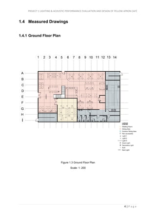 PROJECT 1 LIGHTING & ACOUSTIC PERFORMANCE EVALUATION AND DESIGN OF YELLOW APRON CAFÉ
4 | P a g e
1.4 Measured Drawings
1.4.1 Ground Floor Plan
Figure 1.3 Ground Floor Plan
Scale: 1: 200
 