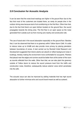 PROJECT 1 LIGHTING & ACOUSTIC PERFORMANCE EVALUATION AND DESIGN OF YELLOW APRON CAFÉ
42 | P a g e
2.8 Conclusion for Acoustic Analysis
It can be seen that the noise level readings are higher in the ground floor due to the
fact that most of the customers are located there, as rarely do people dine in the
outdoor dining area because lack of air-conditioning on the first floor. Other than that,
due to the fact that there’s an open kitchen located on the ground floor, the sound
propagates towards the dining area. The first floor is an open space so the noise
generated from outside such as from moving cars nearby and construction site.
The use of wood ads in the sound absorption especially on the ground floor. Besides
that, it can be observed that there is no greenery within Yellow Apron Café. It is able
to reduce noise up to 6-8dB and also provide more privacy by placing plantation
between boundaries of zones. A test carried out by Rentokil Initial Research and
Development suggested that interior plants can absorb or reflect background noise in
buildings, thereby making the environment more comfortable for occupants. Planters
that placed near the edges and corners would be better than at the center of the room
as sounds reflected from the walls. Other than that, we can also plant the greenery
outside of Yellow Apron to reduce the sound pressure level from the traffic and
construction noise, therefore, subsequently reduce exterior voice which penetrates
into the café.
The acoustic issue can also be improved by adding materials that has high sound
absorption to further minimize echo and sound travel inward as well as outward.
 