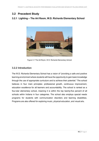 PROJECT 1 LIGHTING & ACOUSTIC PERFORMANCE EVALUATION AND DESIGN OF YELLOW APRON CAFÉ
46 | P a g e
3.2 Precedent Study
3.2.1 Lighting – The Art Room, W.D. Richards Elementary School
Figure 3.1 The Art Room, W.D. Richards Elementary School
3.2.2 Introduction
The W.D. Richards Elementary School has a vision of “providing a safe and positive
learning environment where students will have the opportunity to gain basic knowledge
through the use of appropriate curriculum and to achieve their potential.” The school
believes in four main principles: professional growth, continuous improvement,
education excellence for all learners and accountability. The school is ranked as a
four-star elementary school, meaning it is within the top twenty-five percent of all
schools within Indiana in four categories. The school also employs special needs
programs for students with communication disorders and learning disabilities.
Programs are also offered for exploring music, physical education, and visual arts.
 