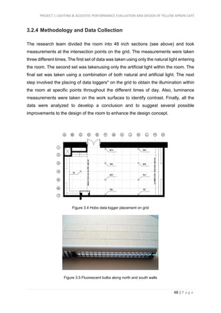 PROJECT 1 LIGHTING & ACOUSTIC PERFORMANCE EVALUATION AND DESIGN OF YELLOW APRON CAFÉ
48 | P a g e
3.2.4 Methodology and Data Collection
The research team divided the room into 48 inch sections (see above) and took
measurements at the intersection points on the grid. The measurements were taken
three different times. The first set of data was taken using only the natural light entering
the room. The second set was takenusing only the artificial light within the room. The
final set was taken using a combination of both natural and artificial light. The next
step involved the placing of data loggers* on the grid to obtain the illumination within
the room at specific points throughout the different times of day. Also, luminance
measurements were taken on the work surfaces to identify contrast. Finally, all the
data were analyzed to develop a conclusion and to suggest several possible
improvements to the design of the room to enhance the design concept.
Figure 3.4 Hobo data logger placement on grid
Figure 3.5 Fluorescent bulbs along north and south walls
 