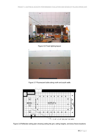 PROJECT 1 LIGHTING & ACOUSTIC PERFORMANCE EVALUATION AND DESIGN OF YELLOW APRON CAFÉ
49 | P a g e
Figure 3.6 Track lighting layout
Figure 3.7 Fluorescent bulbs along north and south walls
Figure 3.8 Reflected ceiling plan showing ceiling tile grid, ceiling heights, and lamp fixture locations
 