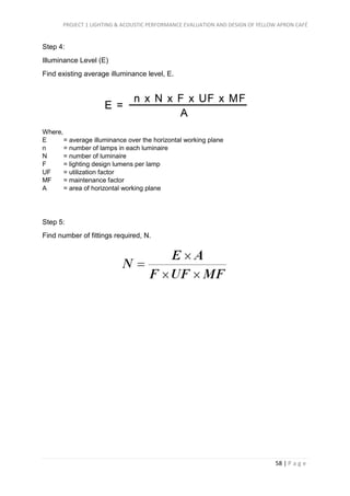PROJECT 1 LIGHTING & ACOUSTIC PERFORMANCE EVALUATION AND DESIGN OF YELLOW APRON CAFÉ
58 | P a g e
Step 4:
Illuminance Level (E)
Find existing average illuminance level, E.
Where,
E = average illuminance over the horizontal working plane
n = number of lamps in each luminaire
N = number of luminaire
F = lighting design lumens per lamp
UF = utilization factor
MF = maintenance factor
A = area of horizontal working plane
Step 5:
Find number of fittings required, N.
 