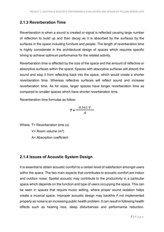PROJECT 1 LIGHTING & ACOUSTIC PERFORMANCE EVALUATION AND DESIGN OF YELLOW APRON CAFÉ
7 | P a g e
2.1.3 Reverberation Time
Reverberation is when a sound is created or signal is reflected causing large number
of reflection to build up and then decay as it is absorbed by the surfaces by the
surfaces in the space including furniture and people. The length of reverberation time
is highly considerate in the architectural design of spaces which requires specific
timing to achieve optimum performance for the related activity.
Reverberation time is affected by the size of the space and the amount of reflective or
absorptive surfaces within the space. Spaces with absorptive surfaces will absorb the
sound and stop it from reflecting back into the space, which would create a shorter
reverberation time. Whereas reflective surfaces will reflect sound and increase
reverberation time. As for sizes, larger spaces have longer reverberation time as
compared to smaller spaces which have shorter reverberation time.
Reverberation time formulas as follow:
T =
0.161 𝑉
𝐴
Where, T= Reverberation time (s)
V= Room volume (m³)
A= Absorption coefficient
2.1.4 Issues of Acoustic System Design
It is essential to obtain acoustic comfort to a certain level of satisfaction amongst users
within the space. The two main aspects that contributes to acoustic comfort are indoor
and outdoor noise. Spatial acoustic may contribute to the productivity in a particular
space which depends on the function and type of users occupying the space. This can
be seen in spaces that require music setting, where proper sound isolation helps
create a musical space. Improper acoustic design may backfire if not implemented
properly as noise is an increasing public health problem. It can result in following health
effects such as hearing loss, sleep disturbances and performance reduction.
 