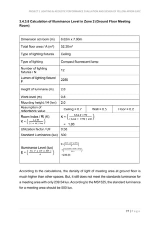 PROJECT 1 LIGHTING & ACOUSTIC PERFORMANCE EVALUATION AND DESIGN OF YELLOW APRON CAFÉ
77 | P a g e
3.4.3.8 Calculation of Illuminance Level in Zone 2 (Ground Floor Meeting
Room)
Dimension od room (m) 6.62m x 7.90m
Total floor area / A (m²) 52.30m²
Type of lighting fixtures Ceiling
Type of lighting Compact fluorescent lamp
Number of lighting
fixtures / N
12
Lumen of lighting fixture/
F
2250
Height of luminaire (m) 2.8
Work level (m) 0.8
Mounting height / H (hm) 2.0
Assumption of
reflectance value
Ceiling = 0.7 Wall = 0.5 Floor = 0.2
Room Index / RI (K)
K = (
𝐿 𝑥 𝑀
( 𝐿 + 𝑀 ) ℎ𝑚
)
K = (
6.62 𝑥 7.90
( 6.62 + 7.90 ) 2.0
)
= 1.80
Utilization factor / UF 0.58
Standard Luminance (lux) 500
Illuminance Level (lux)
E = (
𝑁 ( 𝐹 𝑥 𝑈𝐹 𝑥 𝑀𝐹 )
𝐴
)
E=(
𝑁(𝐹 𝑥 𝑈𝐹 𝑥 𝑀𝐹)
𝐴
)
=(
12(2250 𝑥 0.58 𝑥 0.8)
52.3
)
=239.54
According to the calculations, the density of light of meeting area at ground floor is
much higher than other spaces. But, it still does not meet the standards luminance for
a meeting area with only 239.54 lux. According to the MS1525, the standard luminance
for a meeting area should be 500 lux.
 