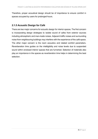 PROJECT 1 LIGHTING & ACOUSTIC PERFORMANCE EVALUATION AND DESIGN OF YELLOW APRON CAFÉ
8 | P a g e
Therefore, proper acoustical design should be of importance to ensure comfort in
spaces occupied by users for prolonged hours.
2.1.5 Acoustic Design for Café
There are two major concerns for acoustic design for interior spaces. The first concern
is incorporating design strategies to isolate sound of cafes from exterior sources
including atmospheric and man-made noises. Adjacent traffic noises and surrounding
noise from neighbouring buildings may interfere with the experience of the café space.
The other major concern is the room acoustics and related comfort parameters.
Reverberation time guides on the intelligibility and noise levels due to suspended
sound within enclosed interior spaces that are furnished. Selection of materials also
play an importance in the spaces as reverberation time helps in determining the best
selection.
 
