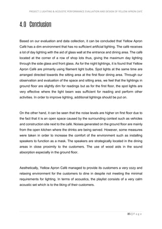 PROJECT 1 LIGHTING & ACOUSTIC PERFORMANCE EVALUATION AND DESIGN OF YELLOW APRON CAFÉ
85 | P a g e
4.0 Conclusion
Based on our evaluation and data collection, it can be concluded that Yellow Apron
Café has a dim environment that has no sufficient artificial lighting. The café receives
a lot of day lighting with the aid of glass wall at the entrance and dining area. The café
located at the corner of a row of shop lots thus, giving the maximum day lighting
through the side glass and front glass. As for the night lightings, it is found that Yellow
Apron Café are primarily using filament light bulbs. Spot lights at the same time are
arranged directed towards the sitting area at the first floor dining area. Through our
observation and evaluation of the space and sitting area, we feel that the lightings in
ground floor are slightly dim for readings but as for the first floor, the spot lights are
very effective where the light beam was sufficient for reading and perform other
activities. In order to improve lighting, additional lightings should be put on.
On the other hand, it can be seen that the noise levels are higher on first floor due to
the fact that it is an open space caused by the surrounding context such as vehicles
and construction site next to the café. Noises generated on the ground floor are mainly
from the open kitchen where the drinks are being served. However, some measures
were taken in order to increase the comfort of the environment such as installing
speakers to function as a mask. The speakers are strategically located in the dining
areas in close proximity to the customers. The use of wood aids in the sound
absorption especially in the ground floor.
Aesthetically, Yellow Apron Café managed to provide its customers a very cozy and
relaxing environment for the customers to dine in despite not meeting the minimal
requirements for lighting. In terms of acoustics, the playlist consists of a very calm
acoustic set which is to the liking of their customers.
 