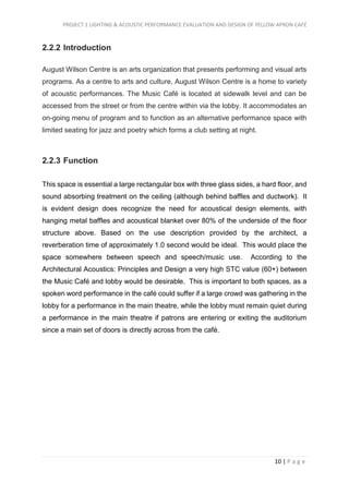PROJECT 1 LIGHTING & ACOUSTIC PERFORMANCE EVALUATION AND DESIGN OF YELLOW APRON CAFÉ
10 | P a g e
2.2.2 Introduction
August Wilson Centre is an arts organization that presents performing and visual arts
programs. As a centre to arts and culture, August Wilson Centre is a home to variety
of acoustic performances. The Music Café is located at sidewalk level and can be
accessed from the street or from the centre within via the lobby. It accommodates an
on-going menu of program and to function as an alternative performance space with
limited seating for jazz and poetry which forms a club setting at night.
2.2.3 Function
This space is essential a large rectangular box with three glass sides, a hard floor, and
sound absorbing treatment on the ceiling (although behind baffles and ductwork). It
is evident design does recognize the need for acoustical design elements, with
hanging metal baffles and acoustical blanket over 80% of the underside of the floor
structure above. Based on the use description provided by the architect, a
reverberation time of approximately 1.0 second would be ideal. This would place the
space somewhere between speech and speech/music use. According to the
Architectural Acoustics: Principles and Design a very high STC value (60+) between
the Music Café and lobby would be desirable. This is important to both spaces, as a
spoken word performance in the café could suffer if a large crowd was gathering in the
lobby for a performance in the main theatre, while the lobby must remain quiet during
a performance in the main theatre if patrons are entering or exiting the auditorium
since a main set of doors is directly across from the café.
 