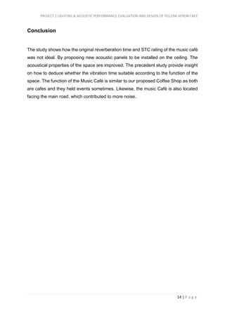 PROJECT 1 LIGHTING & ACOUSTIC PERFORMANCE EVALUATION AND DESIGN OF YELLOW APRON CAFÉ
14 | P a g e
Conclusion
The study shows how the original reverberation time and STC rating of the music café
was not ideal. By proposing new acoustic panels to be installed on the ceiling. The
acoustical properties of the space are improved. The precedent study provide insight
on how to deduce whether the vibration time suitable according to the function of the
space. The function of the Music Café is similar to our proposed Coffee Shop as both
are cafes and they held events sometimes. Likewise, the music Café is also located
facing the main road, which contributed to more noise.
 