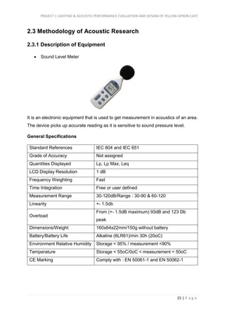PROJECT 1 LIGHTING & ACOUSTIC PERFORMANCE EVALUATION AND DESIGN OF YELLOW APRON CAFÉ
15 | P a g e
2.3 Methodology of Acoustic Research
2.3.1 Description of Equipment
 Sound Level Meter
It is an electronic equipment that is used to get measurement in acoustics of an area.
The device picks up accurate reading as it is sensitive to sound pressure level.
General Specifications
Standard References IEC 804 and IEC 651
Grade of Accuracy Not assigned
Quantities Displayed Lp, Lp Max, Leq
LCD Display Resolution 1 dB
Frequency Weighting Fast
Time Integration Free or user defined
Measurement Range 30-120dB/Range : 30-90 & 60-120
Linearity +- 1.5db
Overload
From (+- 1.5dB maximum) 93dB and 123 Db
peak
Dimensions/Weight 160x64x22mm/150g without battery
Battery/Battery Life Alkaline (6LR61)/min 30h (20oC)
Environment Relative Humidity Storage < 95% / measurement <90%
Temperature Storage < 55oC/0oC < measurement < 50oC
CE Marking Comply with : EN 50061-1 and EN 50062-1
 