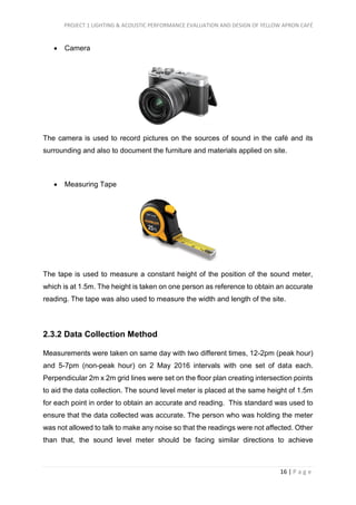 PROJECT 1 LIGHTING & ACOUSTIC PERFORMANCE EVALUATION AND DESIGN OF YELLOW APRON CAFÉ
16 | P a g e
 Camera
The camera is used to record pictures on the sources of sound in the café and its
surrounding and also to document the furniture and materials applied on site.
 Measuring Tape
The tape is used to measure a constant height of the position of the sound meter,
which is at 1.5m. The height is taken on one person as reference to obtain an accurate
reading. The tape was also used to measure the width and length of the site.
2.3.2 Data Collection Method
Measurements were taken on same day with two different times, 12-2pm (peak hour)
and 5-7pm (non-peak hour) on 2 May 2016 intervals with one set of data each.
Perpendicular 2m x 2m grid lines were set on the floor plan creating intersection points
to aid the data collection. The sound level meter is placed at the same height of 1.5m
for each point in order to obtain an accurate and reading. This standard was used to
ensure that the data collected was accurate. The person who was holding the meter
was not allowed to talk to make any noise so that the readings were not affected. Other
than that, the sound level meter should be facing similar directions to achieve
 