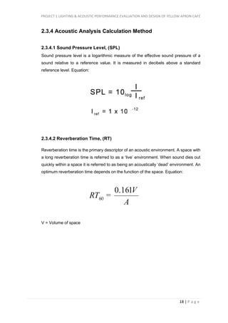PROJECT 1 LIGHTING & ACOUSTIC PERFORMANCE EVALUATION AND DESIGN OF YELLOW APRON CAFÉ
18 | P a g e
2.3.4 Acoustic Analysis Calculation Method
2.3.4.1 Sound Pressure Level, (SPL)
Sound pressure level is a logarithmic measure of the effective sound pressure of a
sound relative to a reference value. It is measured in decibels above a standard
reference level. Equation:
2.3.4.2 Reverberation Time, (RT)
Reverberation time is the primary descriptor of an acoustic environment. A space with
a long reverberation time is referred to as a ‘live’ environment. When sound dies out
quickly within a space it is referred to as being an acoustically ‘dead’ environment. An
optimum reverberation time depends on the function of the space. Equation:
V = Volume of space
 