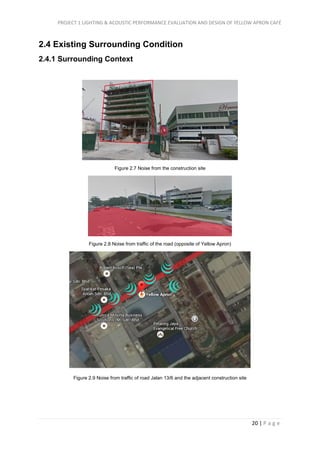 PROJECT 1 LIGHTING & ACOUSTIC PERFORMANCE EVALUATION AND DESIGN OF YELLOW APRON CAFÉ
20 | P a g e
2.4 Existing Surrounding Condition
2.4.1 Surrounding Context
Figure 2.7 Noise from the construction site
Figure 2.8 Noise from traffic of the road (opposite of Yellow Apron)
Figure 2.9 Noise from traffic of road Jalan 13/6 and the adjacent construction site
 